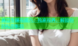 麻豆专媒视频六：独家视界，解锁你的私密影院