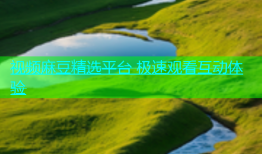 视频麻豆精选平台 极速观看互动体验