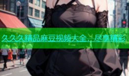 久久久精品麻豆视频大全，尽享精彩