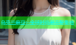 乌克兰麻豆：全球时尚潮流聚集地