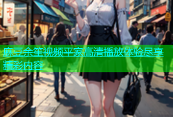麻豆余笙视频平家高清播放体验尽享精彩内容