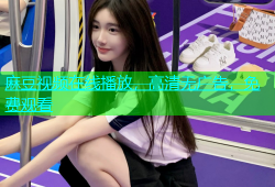麻豆视频在线播放，高清无广告，免费观看