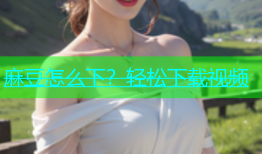 麻豆怎么下？轻松下载视频