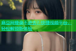 麻豆网登录不进去？快捷视频平台，轻松解锁新体验