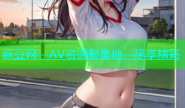 麻豆网：AV资源聚集地，尽享精彩