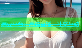 麻豆平台：高清直播、社交互动