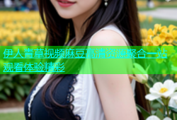 伊人青草视频麻豆高清资源聚合一站观看体验精彩
