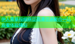 伊人青草视频麻豆高清资源聚合一站观看体验精彩