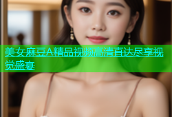 美女麻豆A精品视频高清直达尽享视觉盛宴