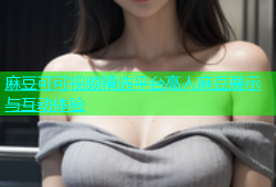 麻豆可可视频精选平台高人麻豆展示与互动体验