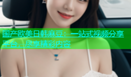 国产欧美日韩麻豆：一站式视频分享平台，尽享精彩内容