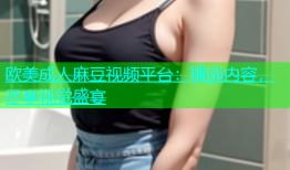 欧美成人麻豆视频平台：精选内容，尽享视觉盛宴