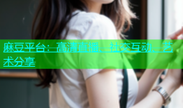 麻豆平台：高清直播、社交互动、艺术分享