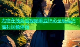 尤物在线观看视频麻豆精彩呈现高清福利视频体验