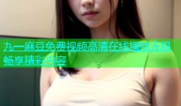 九一麻豆免费视频高清在线播放无限畅享精彩内容
