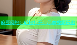 麻豆网站：轻松打开，尽享视频乐趣