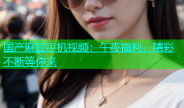 国产麻豆手机视频：午夜福利，精彩不断等你来