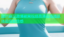 国产麻豆激情被窝视频高清在线播放体验极致快感