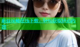 麻豆视频在线下载，轻松获取精彩内容