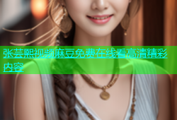 张芸熙视频麻豆免费在线看高清精彩内容