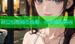 麻豆短视频在线看，尽享精彩内容
