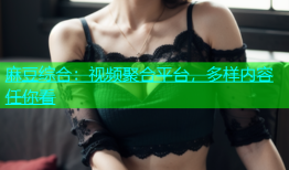 麻豆综合：视频聚合平台，多样内容任你看