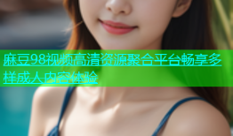 麻豆98视频高清资源聚合平台畅享多样成人内容体验