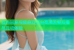 红杏回家视频麻豆平台高清流畅观看与互动体验