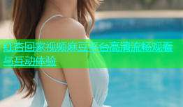 红杏回家视频麻豆平台高清流畅观看与互动体验