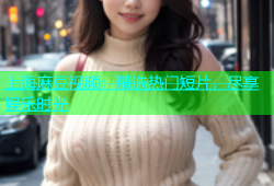 上海麻豆视频：精选热门短片，尽享娱乐时光