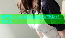 国产麻豆少阿宾视频高清播放体验尽在这里