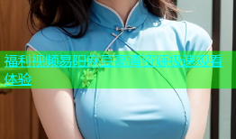 福利视频易阳麻豆高清资源极速观看体验