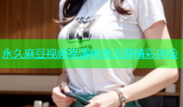 永久麻豆视频高清畅享无限精彩体验