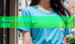 麻豆三级视频在线高清流畅观看平台推荐
