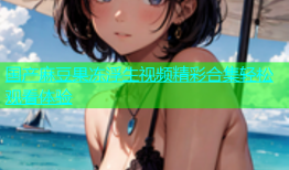 国产麻豆果冻浮生视频精彩合集轻松观看体验