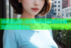 视频麻豆第一区精彩呈现高清短视频创作与分享平台
