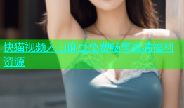 快猫视频入口麻豆免费畅享高清福利资源