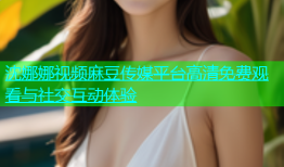 沈娜娜视频麻豆传媒平台高清免费观看与社交互动体验