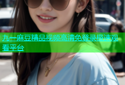 九一麻豆精品视频高清免登录极速观看平台