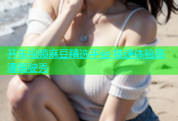 开车视频麻豆精选平台 极速体验高清驾驶秀