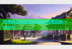 欧美麻豆泳装系列视频 高清流畅一网打尽