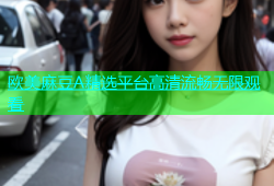 欧美麻豆A精选平台高清流畅无限观看