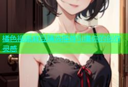 橘色视频麻豆精选推荐引爆你的创作灵感