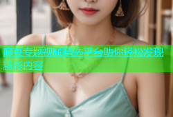 麻豆专题视频精选平台助你轻松发现精彩内容
