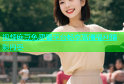 视频麻豆免费看平台畅享高清福利精彩内容