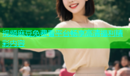 视频麻豆免费看平台畅享高清福利精彩内容