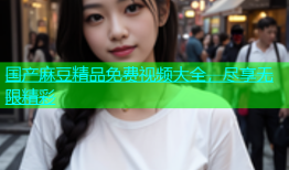 国产麻豆精品免费视频大全，尽享无限精彩