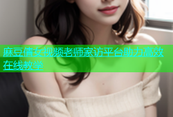 麻豆倩女视频老师家访平台助力高效在线教学