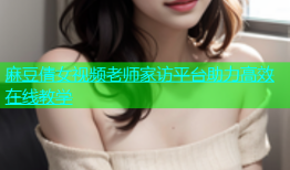 麻豆倩女视频老师家访平台助力高效在线教学