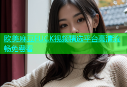 欧美麻豆FUCK视频精选平台高清流畅免费看